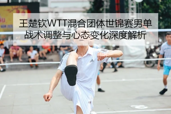王楚钦WTT混合团体世锦赛男单战术调整与心态变化深度解析