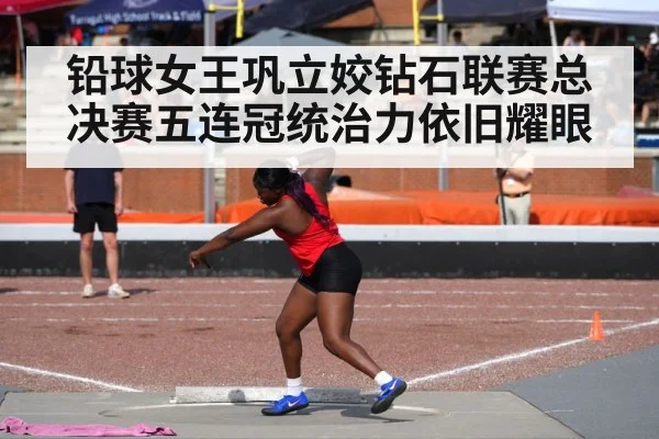 铅球女王巩立姣钻石联赛总决赛五连冠统治力依旧耀眼