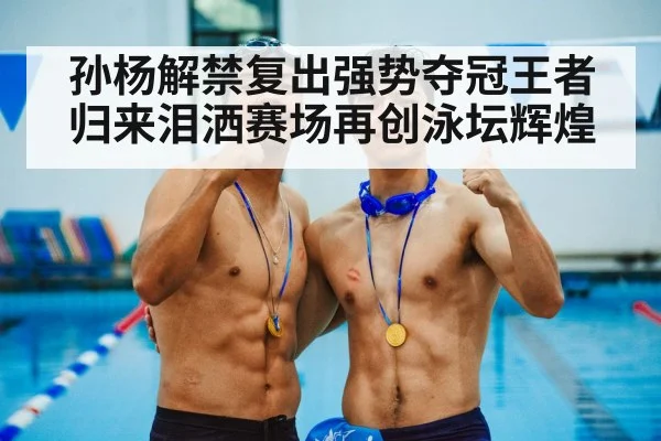 孙杨解禁复出强势夺冠王者归来泪洒赛场再创泳坛辉煌