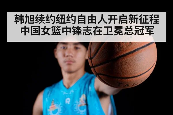 韩旭续约纽约自由人开启新征程 中国女篮中锋志在卫冕总冠军